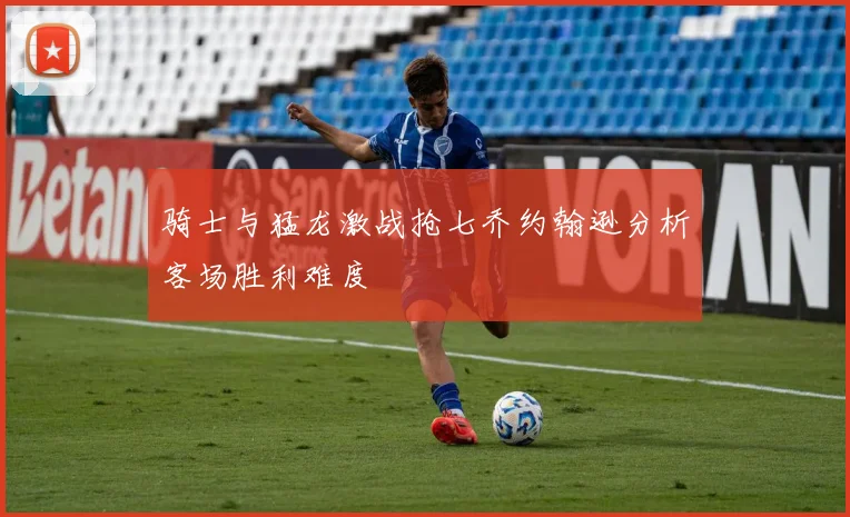 骑士与猛龙激战抢七乔约翰逊分析客场胜利难度