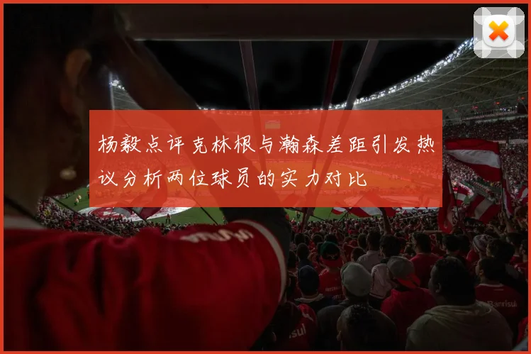 杨毅点评克林根与瀚森差距引发热议分析两位球员的实力对比