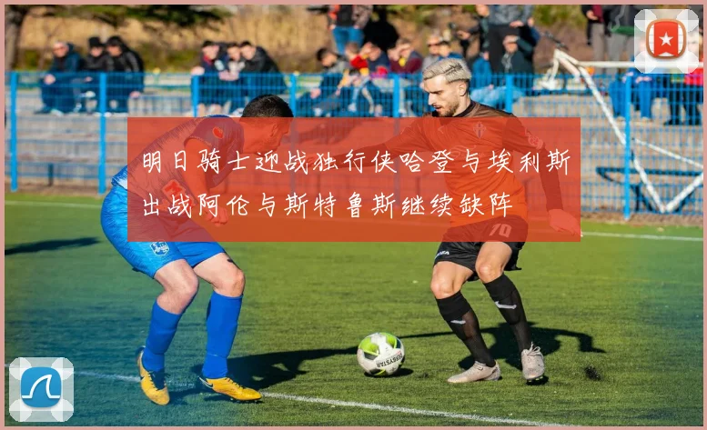 明日骑士迎战独行侠哈登与埃利斯出战阿伦与斯特鲁斯继续缺阵