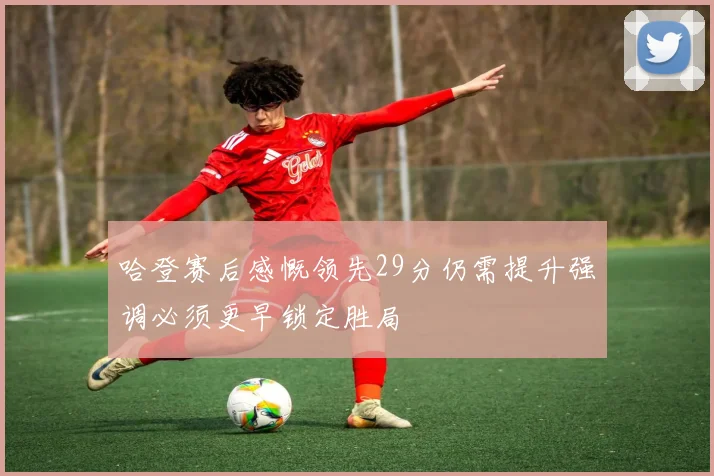 哈登赛后感慨领先29分仍需提升强调必须更早锁定胜局