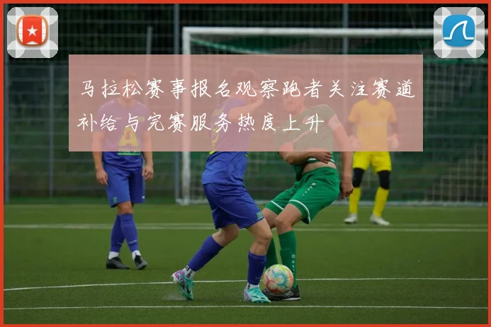 马拉松赛事报名观察跑者关注赛道补给与完赛服务热度上升