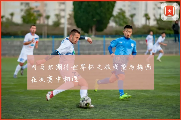 内马尔期待世界杯之旅渴望与梅西在决赛中相遇