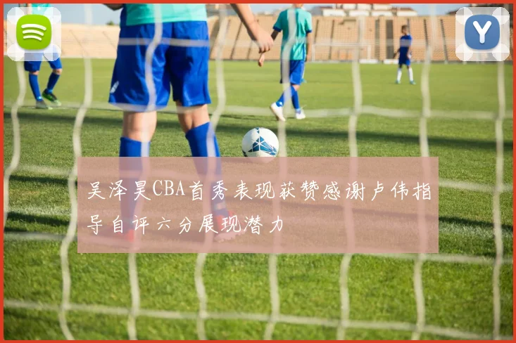 吴泽昊CBA首秀表现获赞感谢卢伟指导自评六分展现潜力