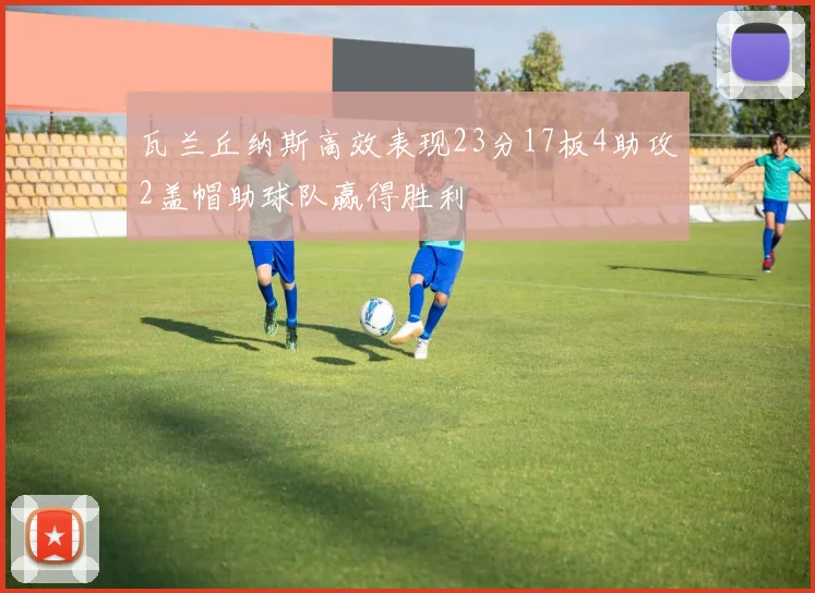 瓦兰丘纳斯高效表现23分17板4助攻2盖帽助球队赢得胜利