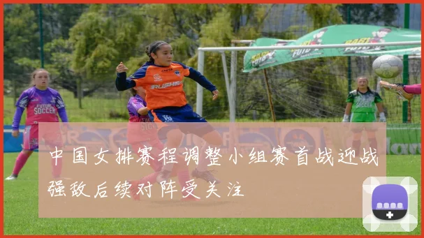 中国女排赛程调整小组赛首战迎战强敌后续对阵受关注