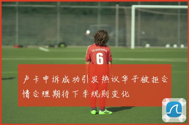 卢卡申诉成功引发热议华子被拒合情合理期待下季规则变化