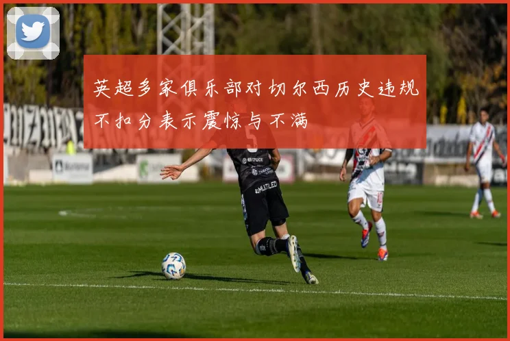 英超多家俱乐部对切尔西历史违规不扣分表示震惊与不满