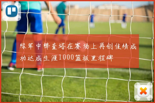 绿军中锋奎塔在赛场上再创佳绩成功达成生涯1000篮板里程碑