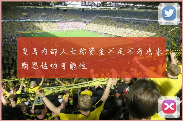 皇马内部人士称资金不足不考虑求购恩佐的可能性