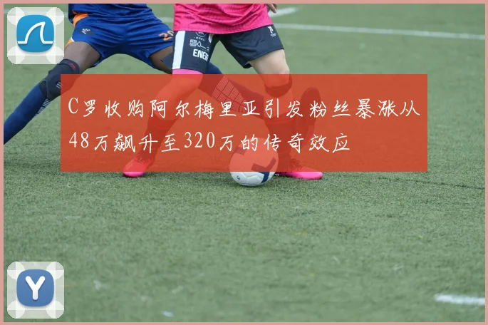 C罗收购阿尔梅里亚引发粉丝暴涨从48万飙升至320万的传奇效应