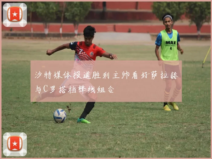 沙特媒体报道胜利主帅看好萨拉赫与C罗搭档锋线组合